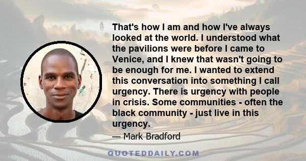 That's how I am and how I've always looked at the world. I understood what the pavilions were before I came to Venice, and I knew that wasn't going to be enough for me. I wanted to extend this conversation into