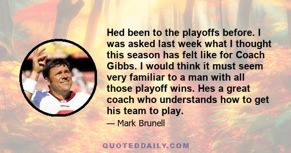 Hed been to the playoffs before. I was asked last week what I thought this season has felt like for Coach Gibbs. I would think it must seem very familiar to a man with all those playoff wins. Hes a great coach who