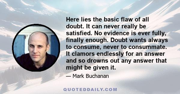 Here lies the basic flaw of all doubt. It can never really be satisfied. No evidence is ever fully, finally enough. Doubt wants always to consume, never to consummate. It clamors endlessly for an answer and so drowns