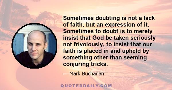 Sometimes doubting is not a lack of faith, but an expression of it. Sometimes to doubt is to merely insist that God be taken seriously not frivolously, to insist that our faith is placed in and upheld by something other 