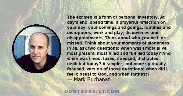 The examen is a form of personal inventory. At day’s end, spend time in prayerful reflection on your day: your comings and goings, routines and disruptions, work and play, discoveries and disappointments. Think about