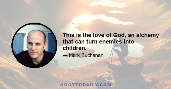 This is the love of God, an alchemy that can turn enemies into children.