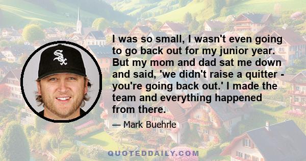 I was so small, I wasn't even going to go back out for my junior year. But my mom and dad sat me down and said, 'we didn't raise a quitter - you're going back out.' I made the team and everything happened from there.