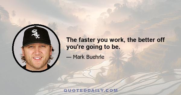 The faster you work, the better off you're going to be.