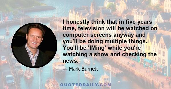 I honestly think that in five years time, television will be watched on computer screens anyway and you'll be doing multiple things. You'll be 'IMing' while you're watching a show and checking the news.