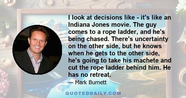 I look at decisions like - it's like an Indiana Jones movie. The guy comes to a rope ladder, and he's being chased. There's uncertainty on the other side, but he knows when he gets to the other side, he's going to take