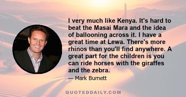 I very much like Kenya. It's hard to beat the Masai Mara and the idea of ballooning across it. I have a great time at Lewa. There's more rhinos than you'll find anywhere. A great part for the children is you can ride