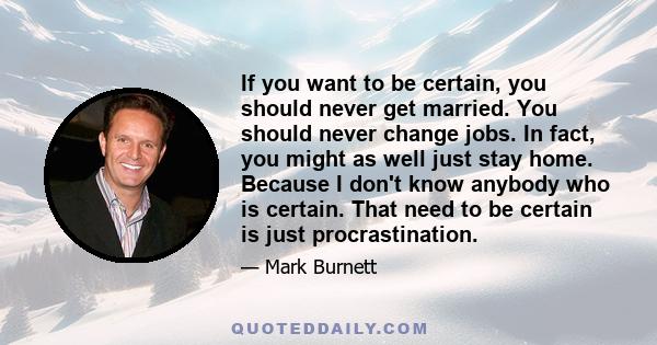 If you want to be certain, you should never get married. You should never change jobs. In fact, you might as well just stay home. Because I don't know anybody who is certain. That need to be certain is just