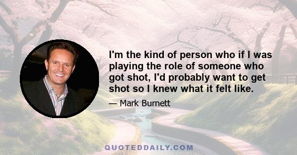 I'm the kind of person who if I was playing the role of someone who got shot, I'd probably want to get shot so I knew what it felt like.