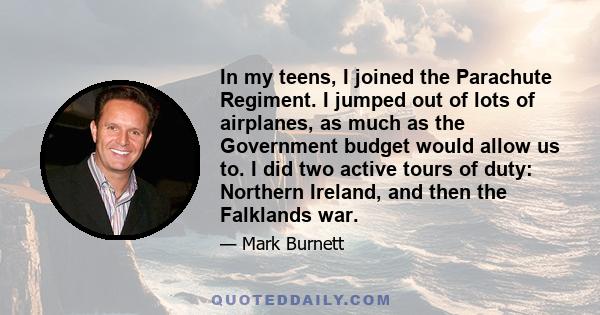 In my teens, I joined the Parachute Regiment. I jumped out of lots of airplanes, as much as the Government budget would allow us to. I did two active tours of duty: Northern Ireland, and then the Falklands war.