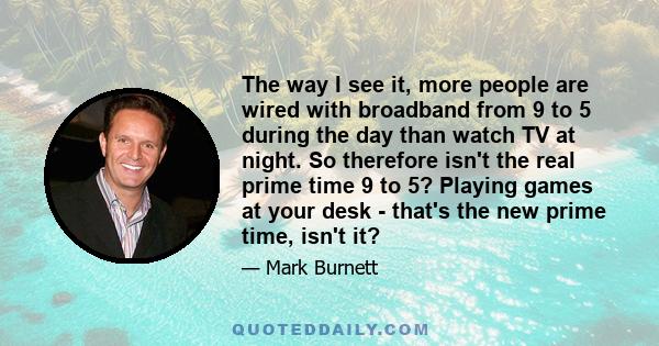 The way I see it, more people are wired with broadband from 9 to 5 during the day than watch TV at night. So therefore isn't the real prime time 9 to 5? Playing games at your desk - that's the new prime time, isn't it?