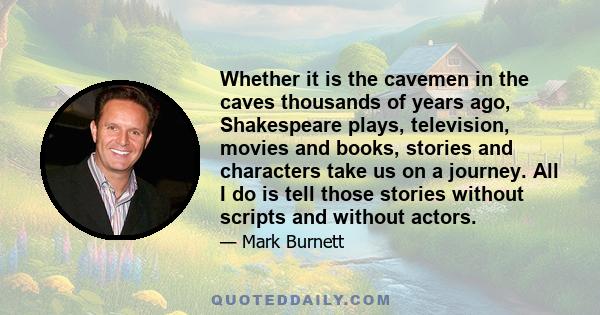 Whether it is the cavemen in the caves thousands of years ago, Shakespeare plays, television, movies and books, stories and characters take us on a journey. All I do is tell those stories without scripts and without