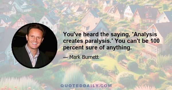 You've heard the saying, 'Analysis creates paralysis.' You can't be 100 percent sure of anything.