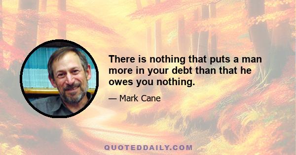 There is nothing that puts a man more in your debt than that he owes you nothing.