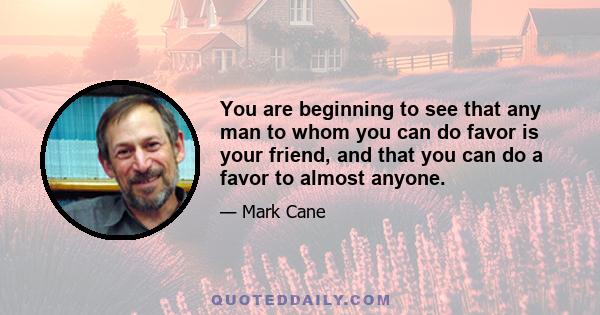 You are beginning to see that any man to whom you can do favor is your friend, and that you can do a favor to almost anyone.