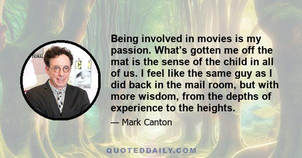 Being involved in movies is my passion. What's gotten me off the mat is the sense of the child in all of us. I feel like the same guy as I did back in the mail room, but with more wisdom, from the depths of experience