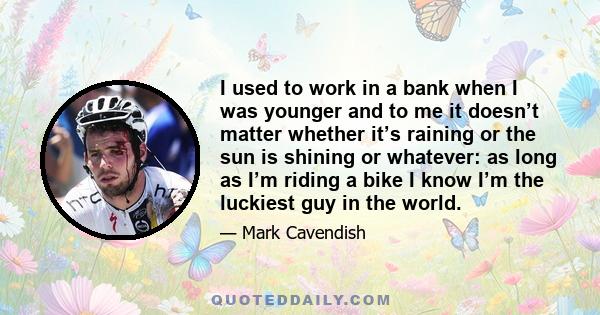 I used to work in a bank when I was younger and to me it doesn’t matter whether it’s raining or the sun is shining or whatever: as long as I’m riding a bike I know I’m the luckiest guy in the world.