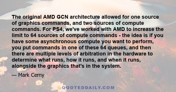 The original AMD GCN architecture allowed for one source of graphics commands, and two sources of compute commands. For PS4, we've worked with AMD to increase the limit to 64 sources of compute commands - the idea is if 