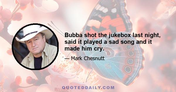 Bubba shot the jukebox last night, said it played a sad song and it made him cry.