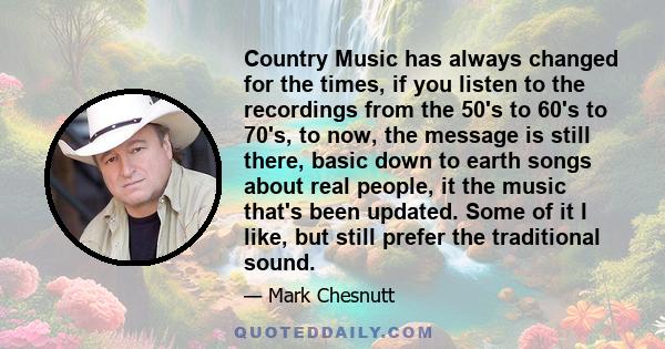 Country Music has always changed for the times, if you listen to the recordings from the 50's to 60's to 70's, to now, the message is still there, basic down to earth songs about real people, it the music that's been