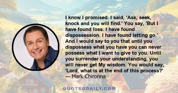 I know I promised. I said, 'Ask, seek, knock and you will find.' You say, 'But I have found loss. I have found dispossession. I have found letting go.' And I would say to you that until you dispossess what you have you