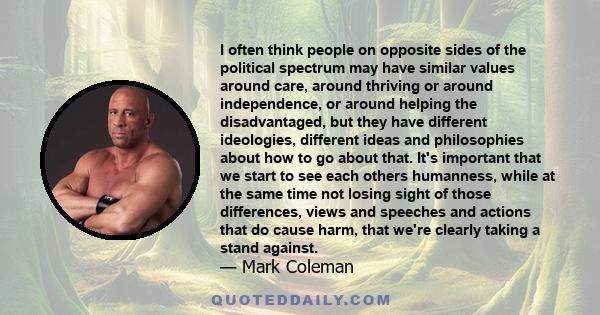 I often think people on opposite sides of the political spectrum may have similar values around care, around thriving or around independence, or around helping the disadvantaged, but they have different ideologies,