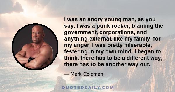 I was an angry young man, as you say. I was a punk rocker, blaming the government, corporations, and anything external, like my family, for my anger. I was pretty miserable, festering in my own mind. I began to think,