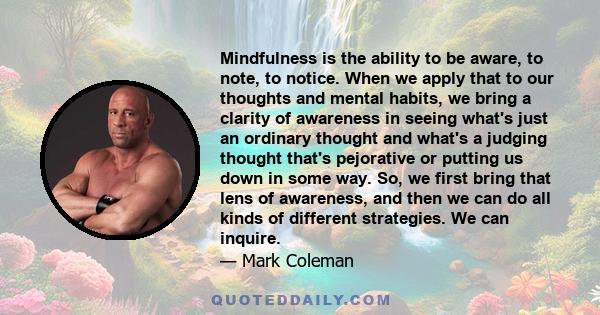 Mindfulness is the ability to be aware, to note, to notice. When we apply that to our thoughts and mental habits, we bring a clarity of awareness in seeing what's just an ordinary thought and what's a judging thought