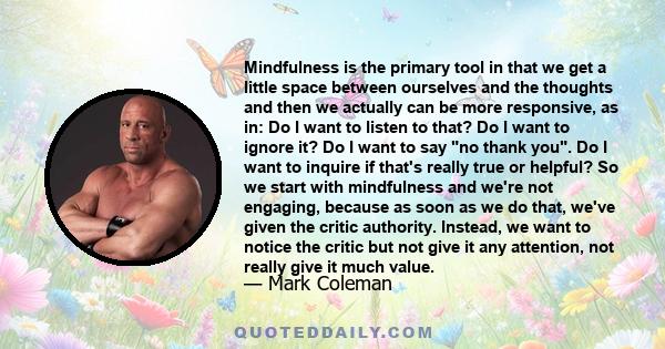 Mindfulness is the primary tool in that we get a little space between ourselves and the thoughts and then we actually can be more responsive, as in: Do I want to listen to that? Do I want to ignore it? Do I want to say