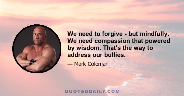 We need to forgive - but mindfully. We need compassion that powered by wisdom. That's the way to address our bullies.