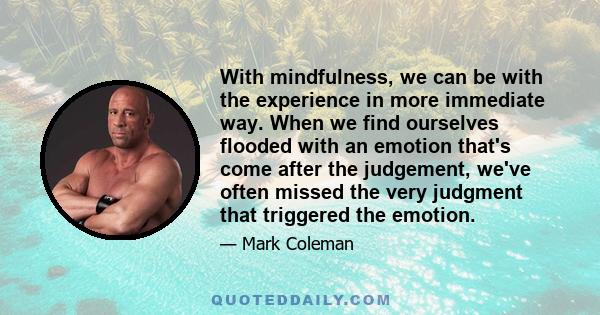 With mindfulness, we can be with the experience in more immediate way. When we find ourselves flooded with an emotion that's come after the judgement, we've often missed the very judgment that triggered the emotion.