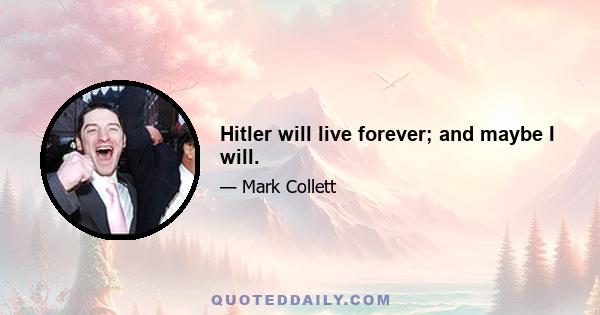 Hitler will live forever; and maybe I will.