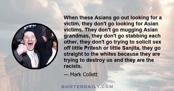 When these Asians go out looking for a victim, they don't go looking for Asian victims. They don't go mugging Asian grandmas, they don't go stabbing each other, they don't go trying to solicit sex off little Pritesh or