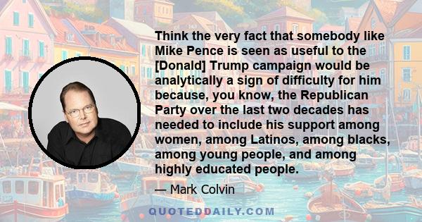 Think the very fact that somebody like Mike Pence is seen as useful to the [Donald] Trump campaign would be analytically a sign of difficulty for him because, you know, the Republican Party over the last two decades has 