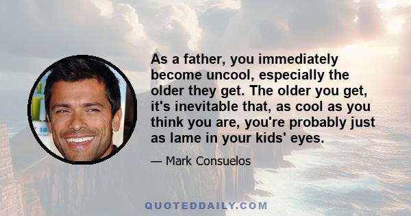 As a father, you immediately become uncool, especially the older they get. The older you get, it's inevitable that, as cool as you think you are, you're probably just as lame in your kids' eyes.