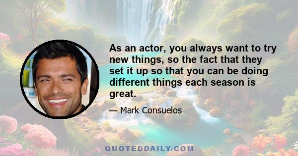 As an actor, you always want to try new things, so the fact that they set it up so that you can be doing different things each season is great.