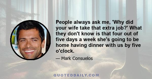 People always ask me, 'Why did your wife take that extra job?' What they don't know is that four out of five days a week she's going to be home having dinner with us by five o'clock.