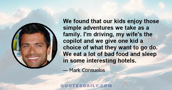 We found that our kids enjoy those simple adventures we take as a family. I'm driving, my wife's the copilot and we give one kid a choice of what they want to go do. We eat a lot of bad food and sleep in some