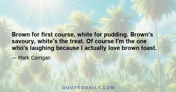 Brown for first course, white for pudding. Brown's savoury, white's the treat. Of course I'm the one who's laughing because I actually love brown toast.