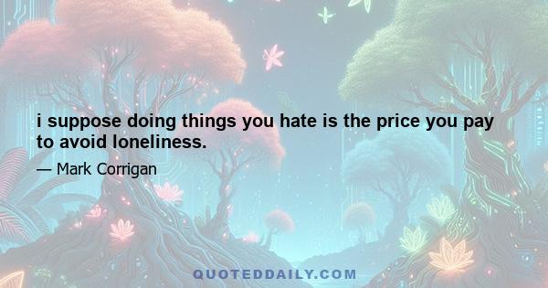 i suppose doing things you hate is the price you pay to avoid loneliness.