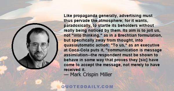 Like propaganda generally, advertising must thus pervade the atmosphere; for it wants, paradoxically, to startle its beholders without really being noticed by them. Its aim is to jolt us, not into thinking, as in a