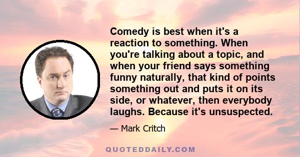 Comedy is best when it's a reaction to something. When you're talking about a topic, and when your friend says something funny naturally, that kind of points something out and puts it on its side, or whatever, then