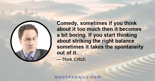 Comedy, sometimes if you think about it too much then it becomes a bit boring. If you start thinking about striking the right balance sometimes it takes the spontaneity out of it.