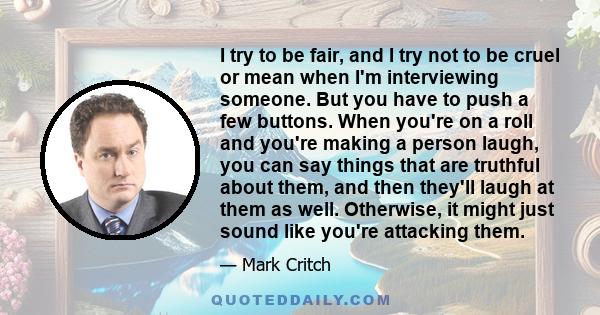 I try to be fair, and I try not to be cruel or mean when I'm interviewing someone. But you have to push a few buttons. When you're on a roll and you're making a person laugh, you can say things that are truthful about