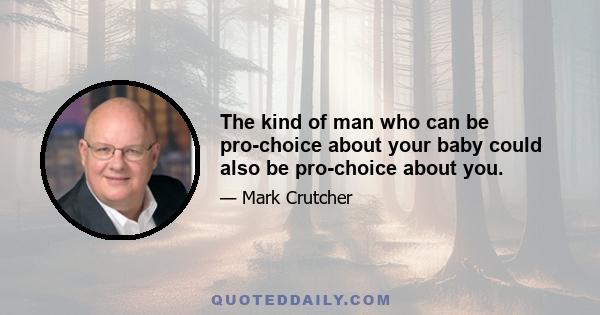 The kind of man who can be pro-choice about your baby could also be pro-choice about you.