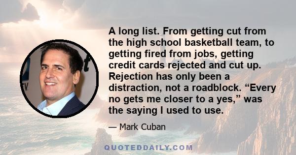 A long list. From getting cut from the high school basketball team, to getting fired from jobs, getting credit cards rejected and cut up. Rejection has only been a distraction, not a roadblock. “Every no gets me closer