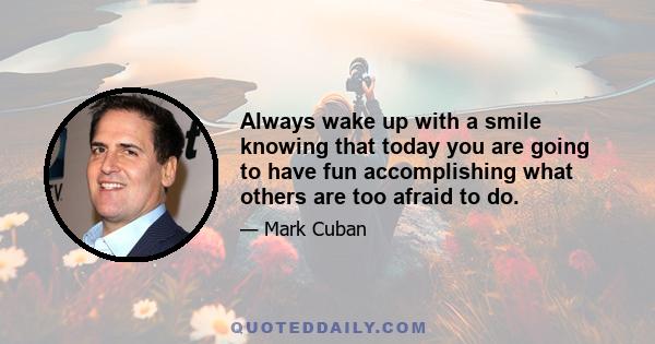 Always wake up with a smile knowing that today you are going to have fun accomplishing what others are too afraid to do.