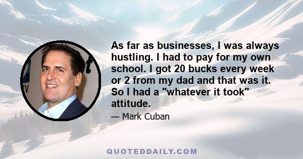 As far as businesses, I was always hustling. I had to pay for my own school. I got 20 bucks every week or 2 from my dad and that was it. So I had a whatever it took attitude.