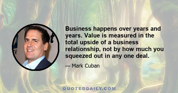 Business happens over years and years. Value is measured in the total upside of a business relationship, not by how much you squeezed out in any one deal.