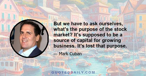 But we have to ask ourselves, what's the purpose of the stock market? It's supposed to be a source of capital for growing business. It's lost that purpose.